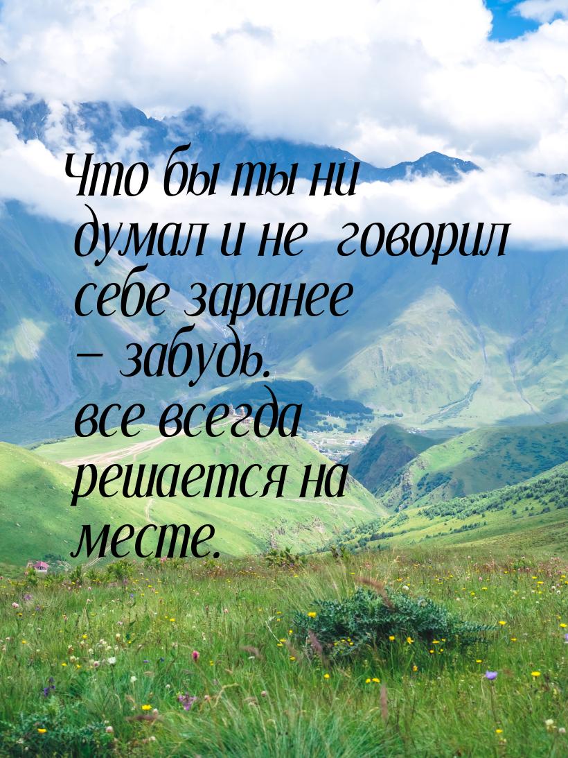 Что бы ты ни думал и не  говорил себе заранее  забудь. все всегда решается на месте