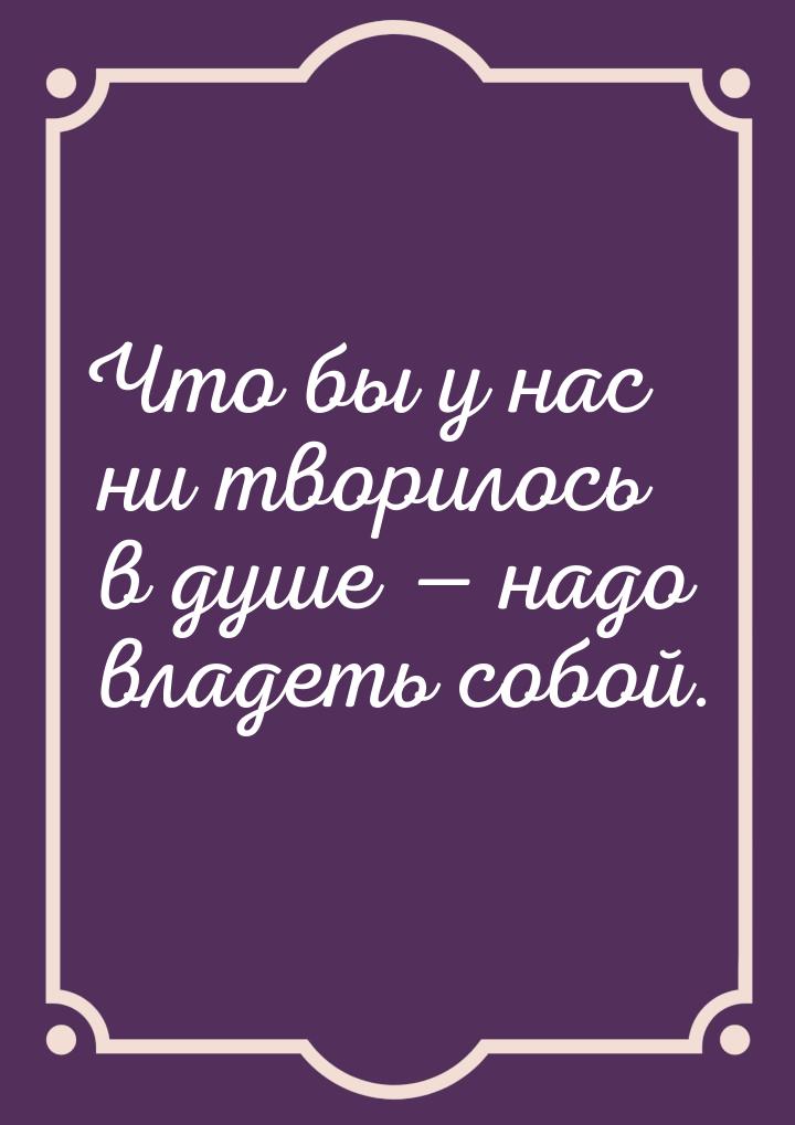 Что бы у нас ни творилось в душе  надо владеть собой.