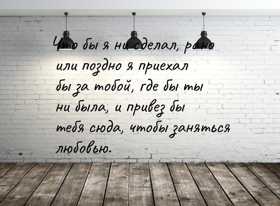 Что бы я ни сделал, рано или поздно я приехал бы за тобой, где бы ты ни была, и привез бы 