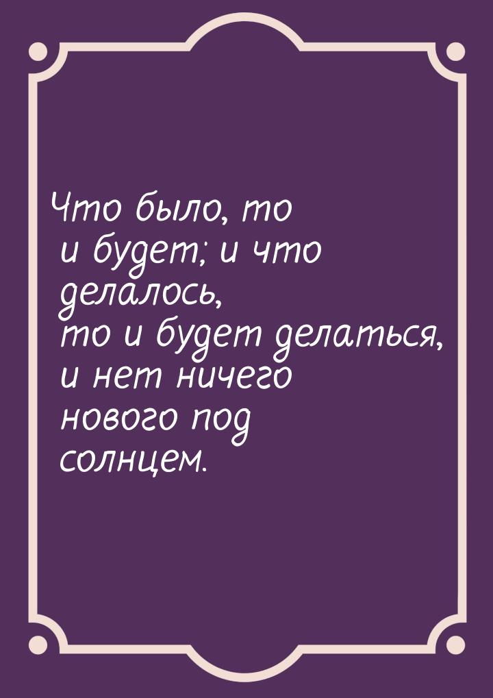 Что было, то и будет; и что делалось, то и будет делаться, и нет ничего нового под солнцем