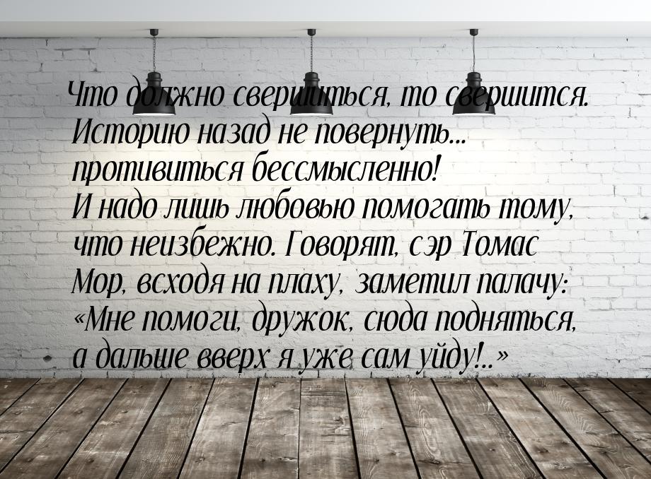 Что должно свершиться, то свершится. Историю назад не повернуть... противиться бессмысленн