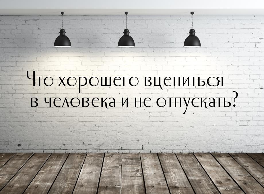 Что хорошего вцепиться в человека и не отпускать?