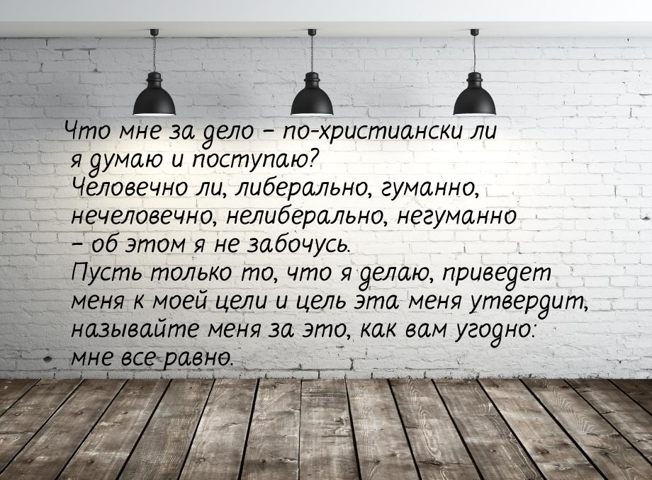 Что мне за дело – по-христиански ли я думаю и поступаю? Человечно ли, либерально, гуманно,