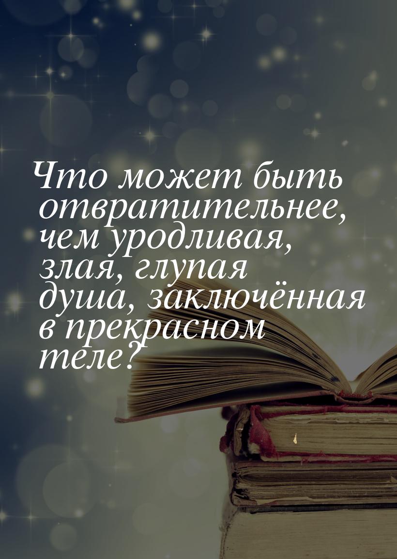 Что может быть отвратительнее, чем уродливая, злая, глупая душа, заключённая в прекрасном 