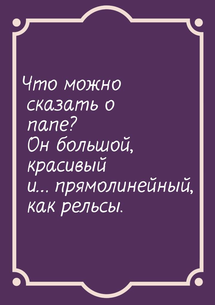 Что можно сказать о папе? Он большой, красивый и… прямолинейный, как рельсы.