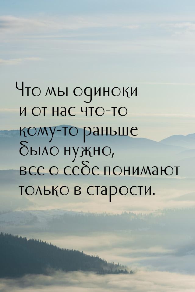 Что мы одиноки и от нас что-то кому-то раньше было нужно, все о себе понимают только в ста