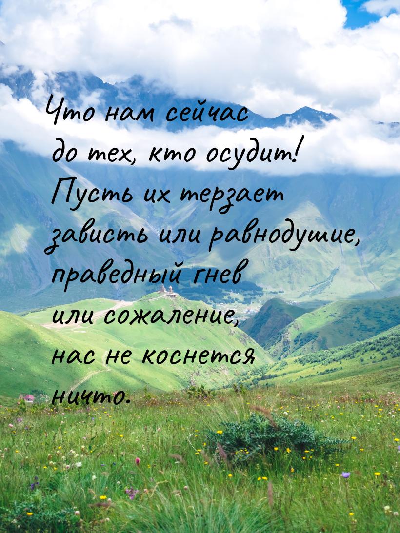 Что нам сейчас до тех, кто осудит! Пусть их терзает зависть или равнодушие, праведный гнев