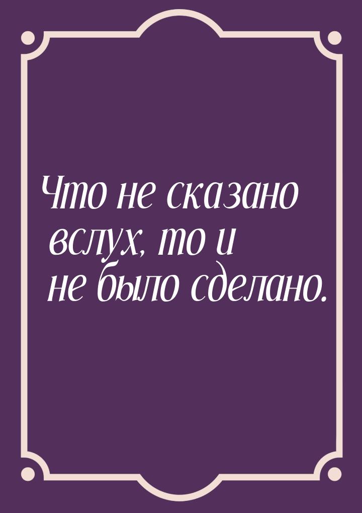 Что не сказано вслух, то и не было сделано.