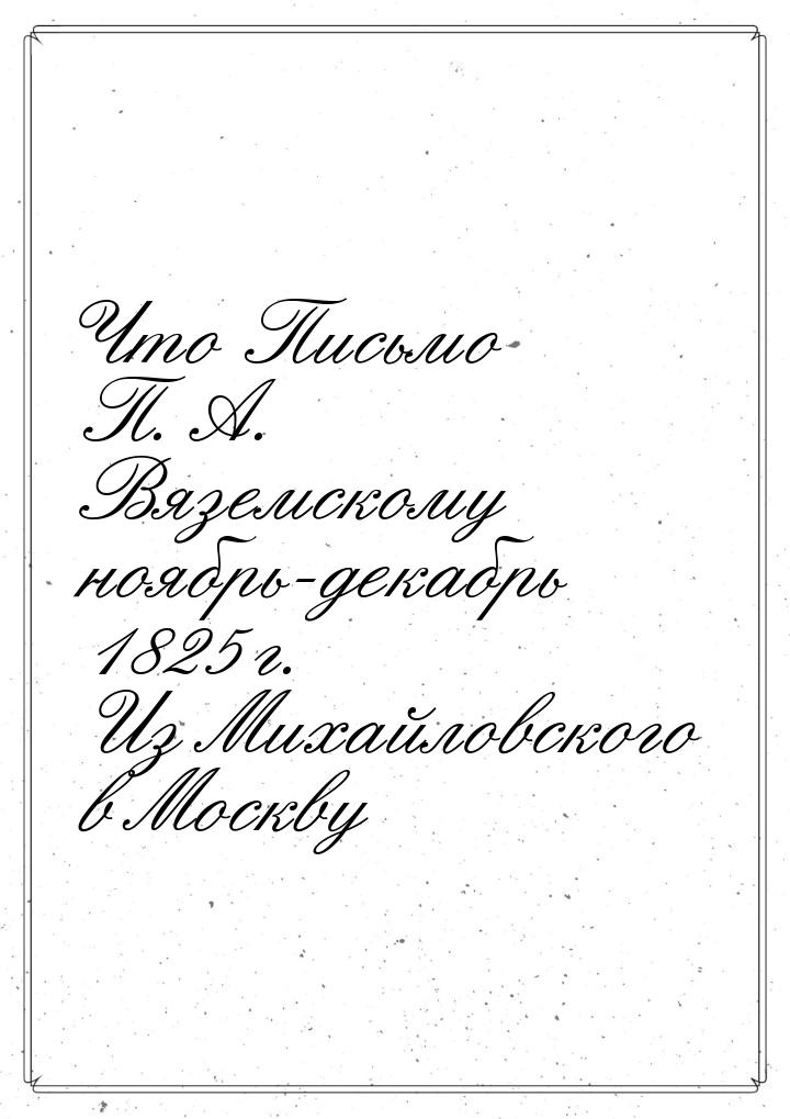 Что Письмо П. А. Вяземскому ноябрь-декабрь 1825 г. Из Михайловского в Москву