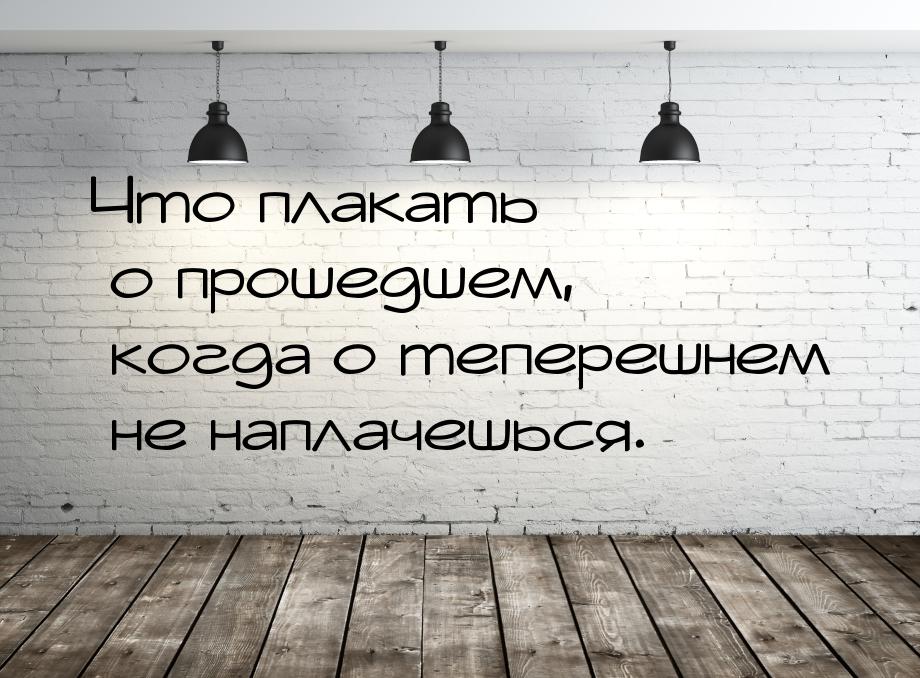 Что плакать о прошедшем, когда о теперешнем не наплачешься.