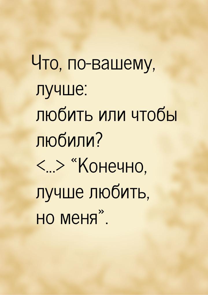 Что, по-вашему, лучше: любить или чтобы любили? ... Конечно, лучше любить, 