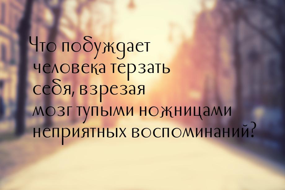 Что побуждает человека терзать себя, взрезая мозг тупыми ножницами неприятных воспоминаний