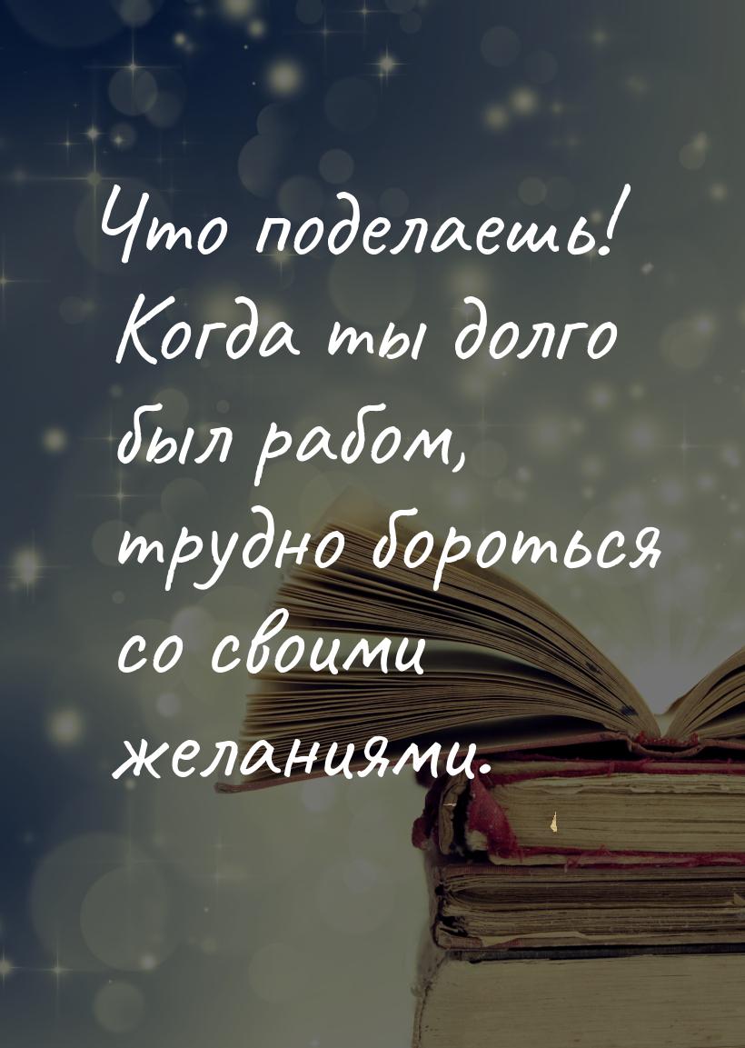 Что поделаешь! Когда ты долго был рабом, трудно бороться со своими желаниями.