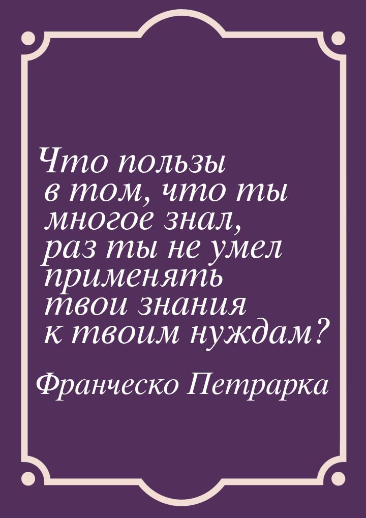 Что пользы в том, что ты многое знал, раз ты не умел применять твои знания к твоим нуждам?