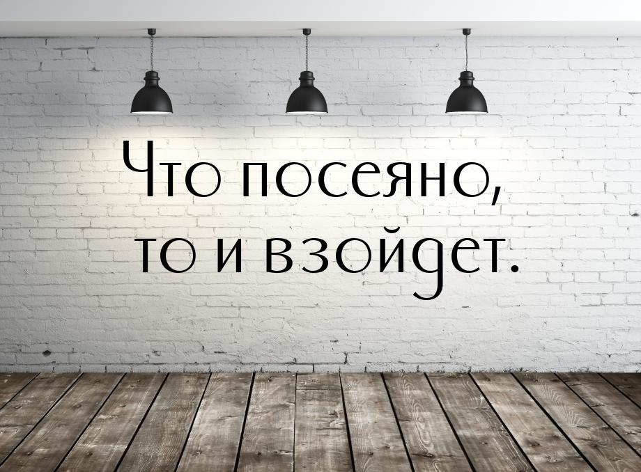 Что посеяно, то и взойдет.