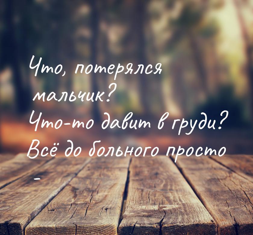 Что, потерялся мальчик? Что-то давит в груди? Всё до больного просто -