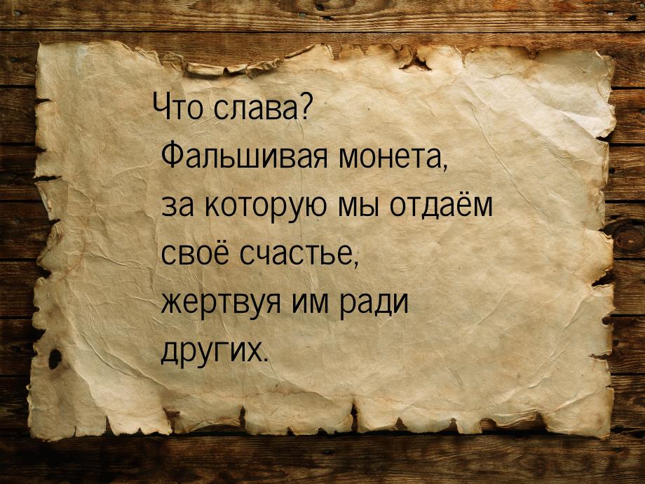 Что слава? Фальшивая монета, за которую мы отдаём своё счастье, жертвуя им ради других.