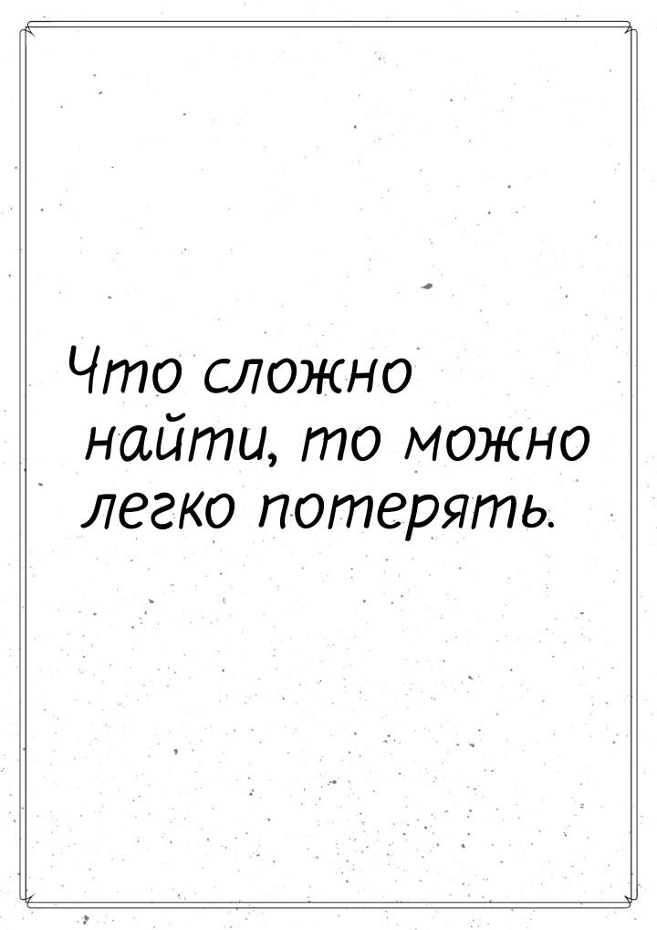 Что сложно найти, то можно легко потерять.