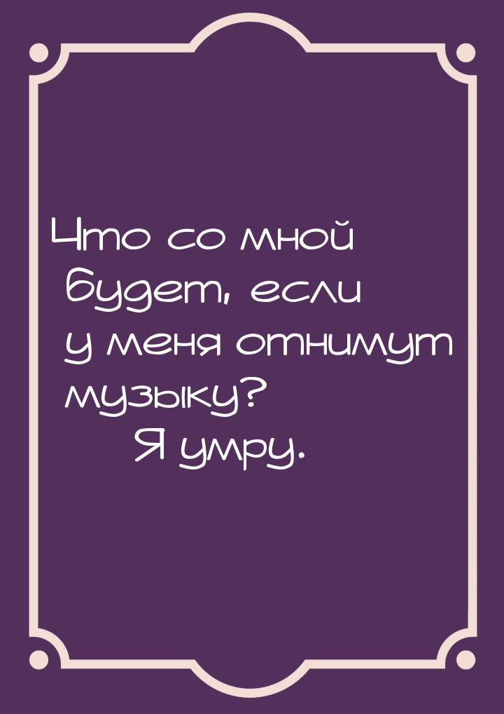 Что со мной будет, если у меня отнимут музыку?  Я умру.