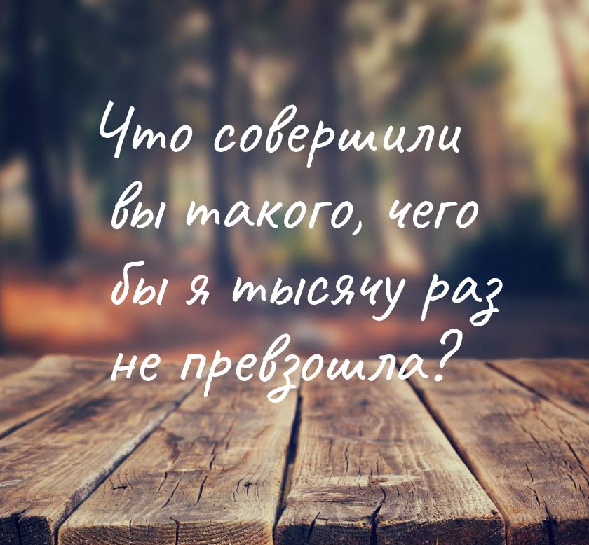 Что совершили вы такого, чего бы я тысячу раз не превзошла?