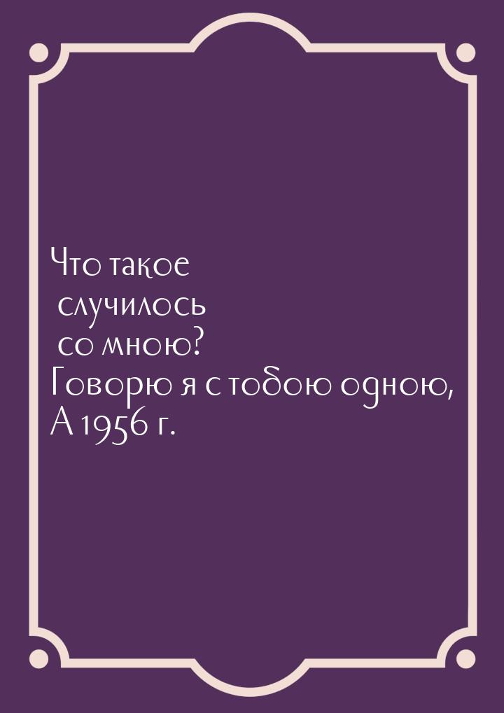 Что такое случилось со мною? Говорю я с тобою одною, А 1956 г.