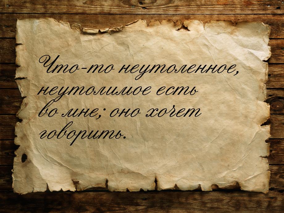 Что-то неутоленное, неутолимое есть во мне; оно хочет говорить.