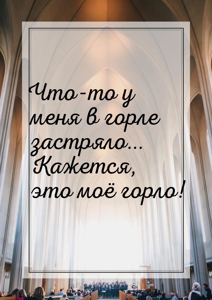 Что-то у меня в горле застряло... Кажется, это моё горло!