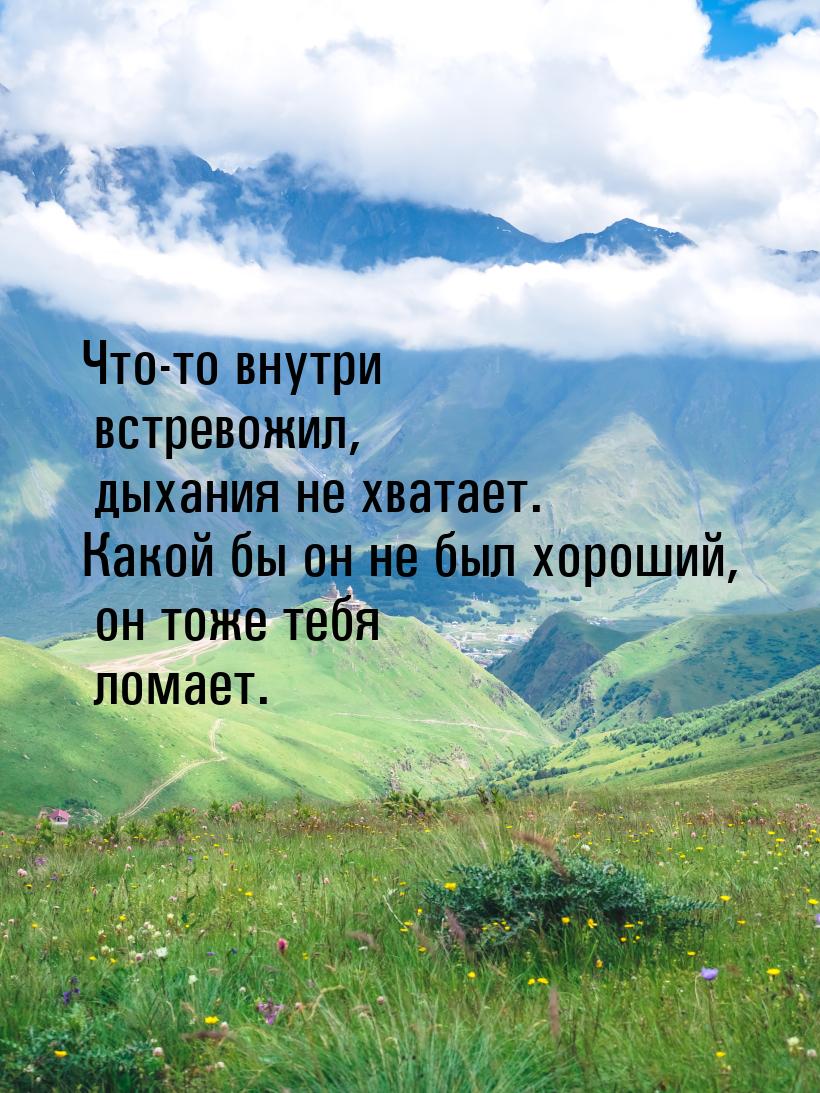 Что-то внутри встревожил, дыхания не хватает. Какой бы он не был хороший, он тоже тебя лом