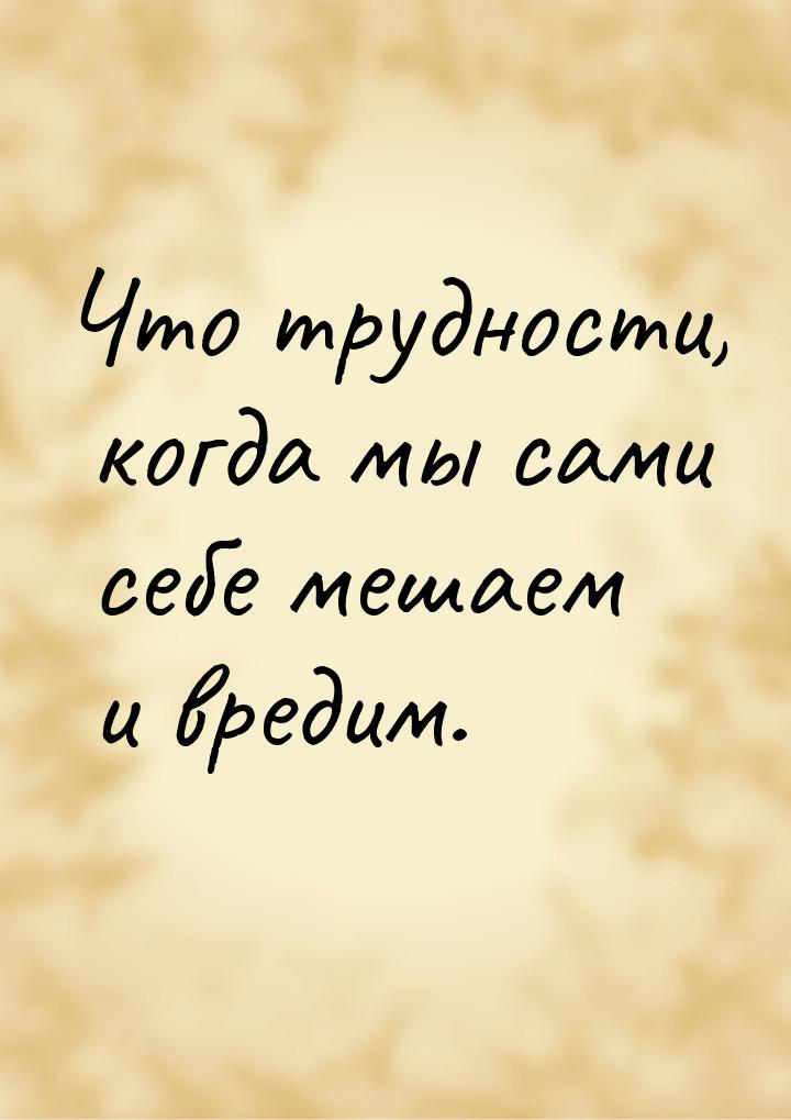 Что трудности, когда мы сами себе мешаем и вредим.