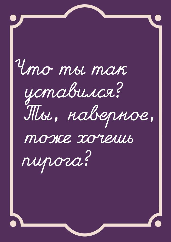 Что ты так уставился? Ты, наверное, тоже хочешь пирога?