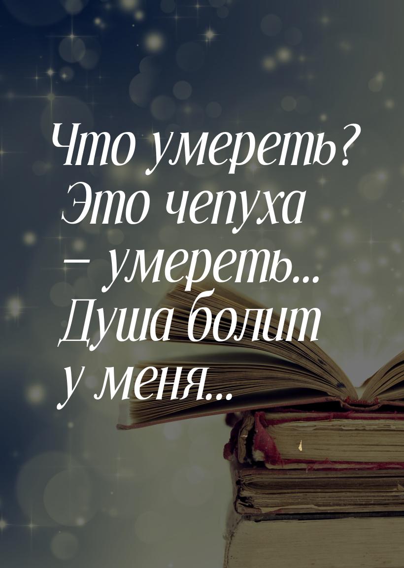 Что умереть? Это чепуха — умереть... Душа болит у меня...