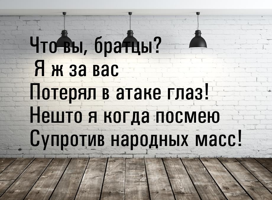 Что вы, братцы? Я ж за вас Потерял в атаке глаз! Нешто я когда посмею Супротив народных ма