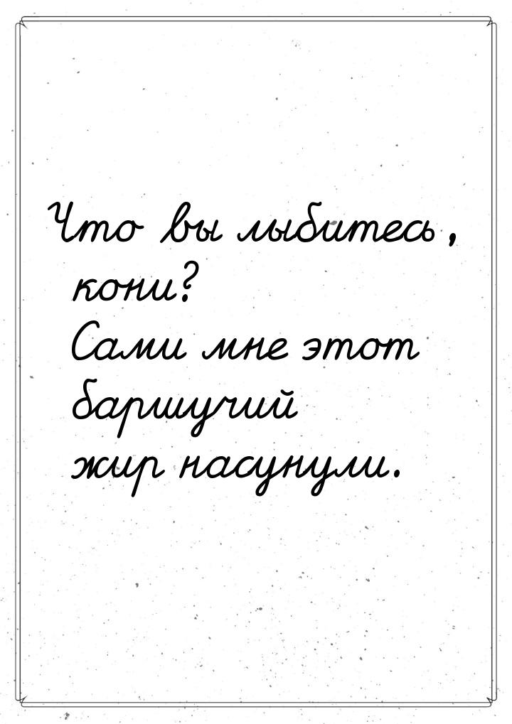 Что вы лыбитесь, кони? Сами мне этот баршучий жир насунули.