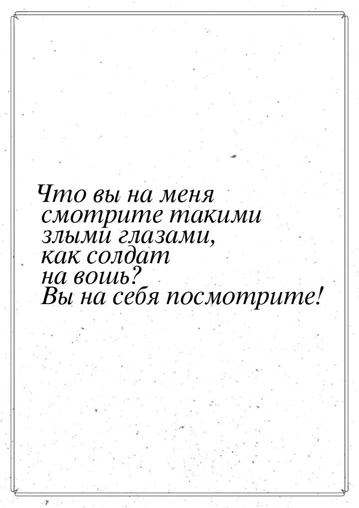 Что вы на меня смотрите такими злыми глазами, как солдат на вошь? Вы на себя посмотрите!