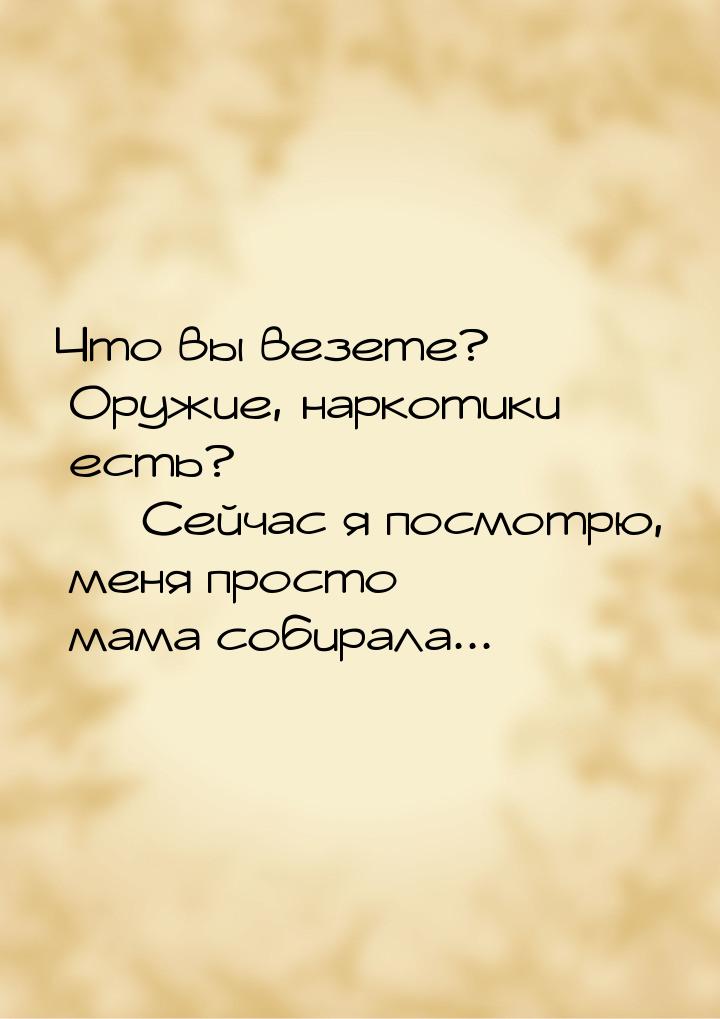 Что вы везете? Оружие, наркотики есть?  Сейчас я посмотрю, меня просто мама собирал