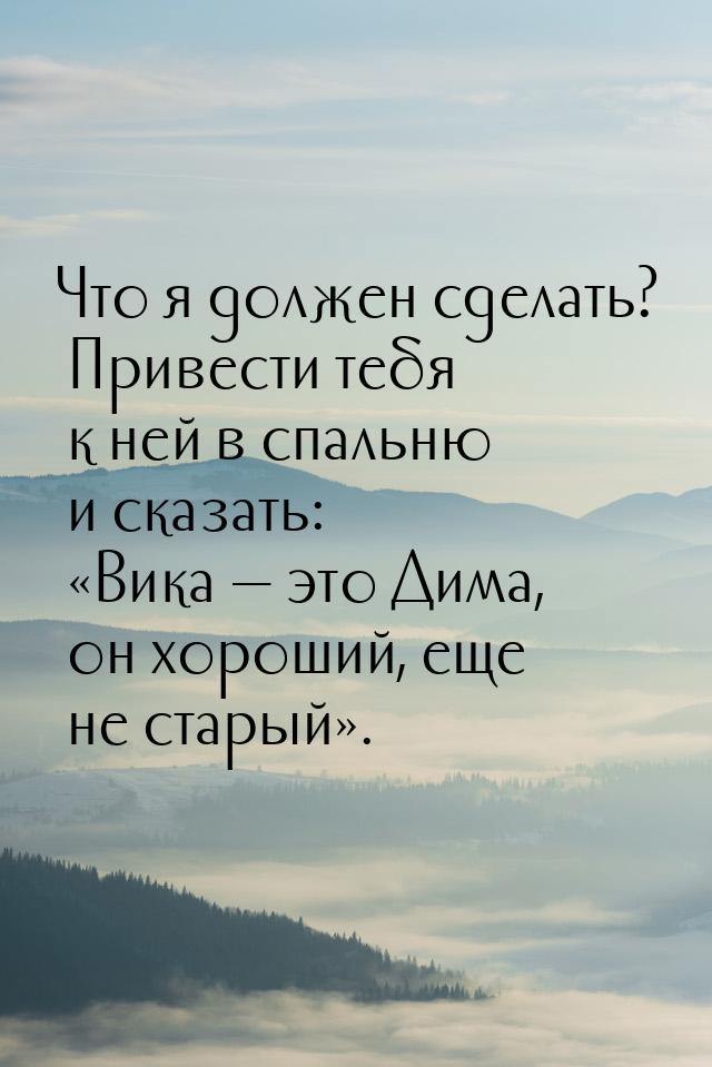 Что я должен сделать? Привести тебя к ней в спальню и сказать: Вика  это Дим