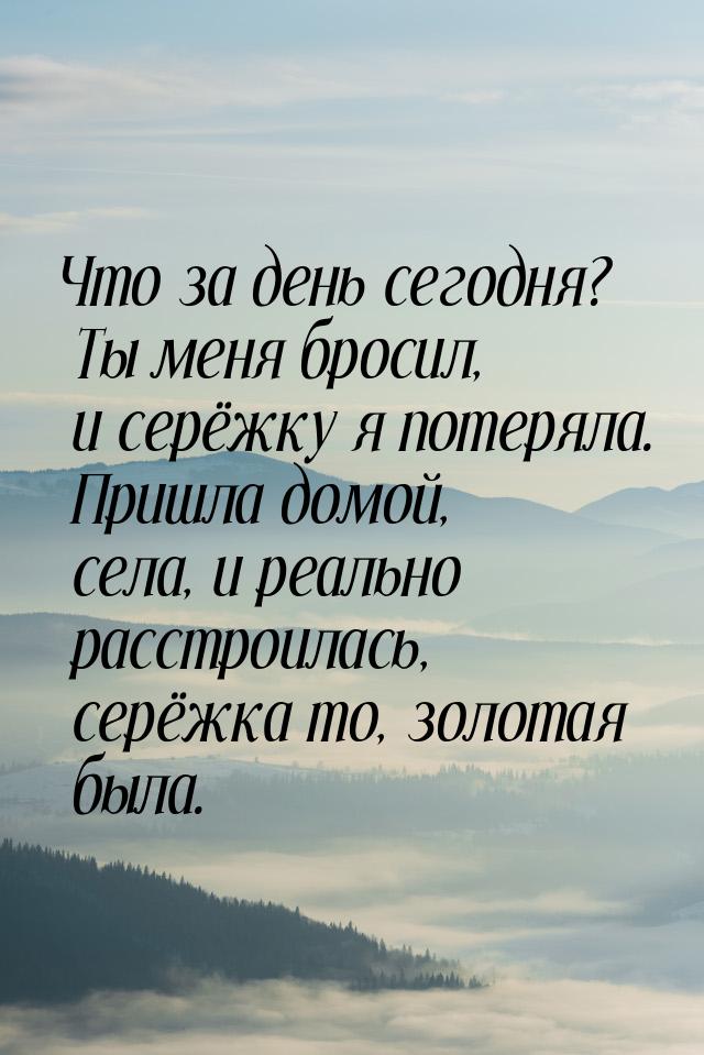 Что за день сегодня? Ты меня бросил, и серёжку я потеряла. Пришла домой, села, и реально р