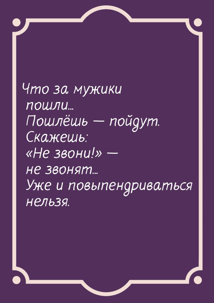 Что за мужики пошли... Пошлёшь — пойдут. Скажешь: Не звони! — не звонят... У