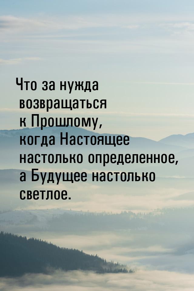 Что за нужда возвращаться к Прошлому, когда Настоящее настолько определенное, а Будущее на