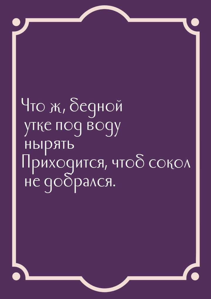 Что ж, бедной утке под воду нырять Приходится, чтоб сокол не добрался.