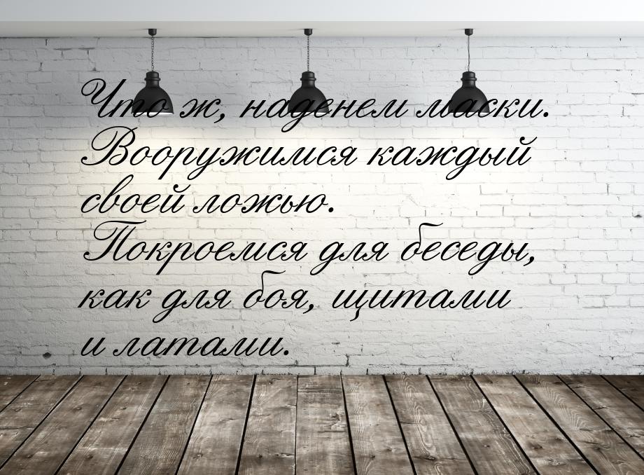 Что ж, наденем маски. Вооружимся каждый своей ложью. Покроемся для беседы, как для боя, щи