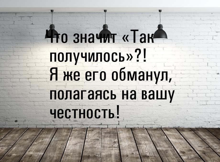 Что значит Так получилось?! Я же его обманул, полагаясь на вашу честность!