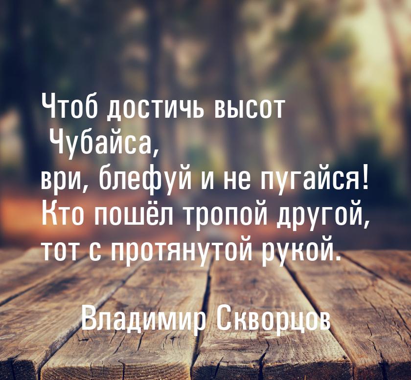 Чтоб достичь высот Чубайса, ври, блефуй и не пугайся! Кто пошёл тропой другой, тот с протя