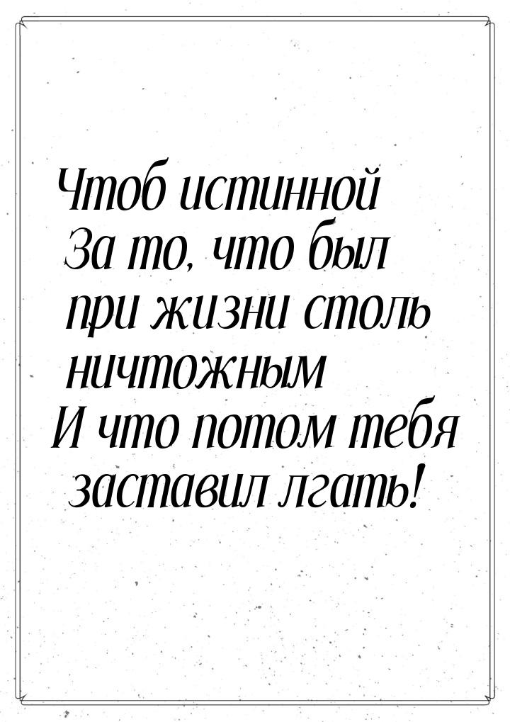 Чтоб истинной За то, что был при жизни столь ничтожным И что потом тебя заставил лгать!