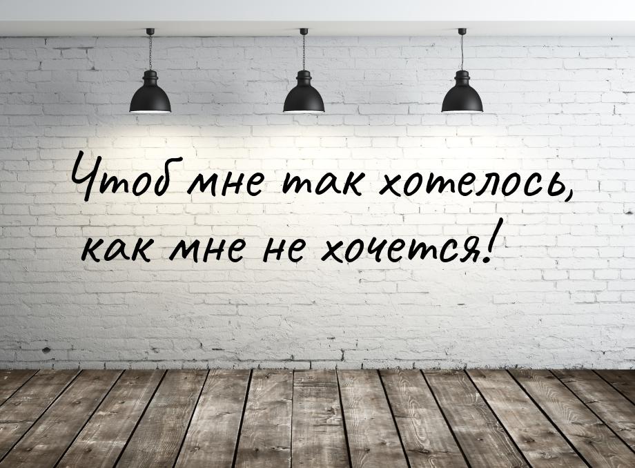 Чтоб мне так хотелось, как мне не хочется!