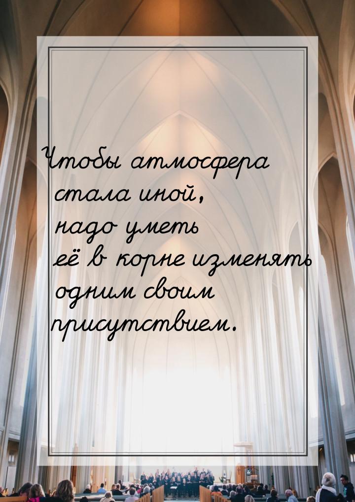 Чтобы атмосфера стала иной, надо уметь её в корне изменять одним своим присутствием.