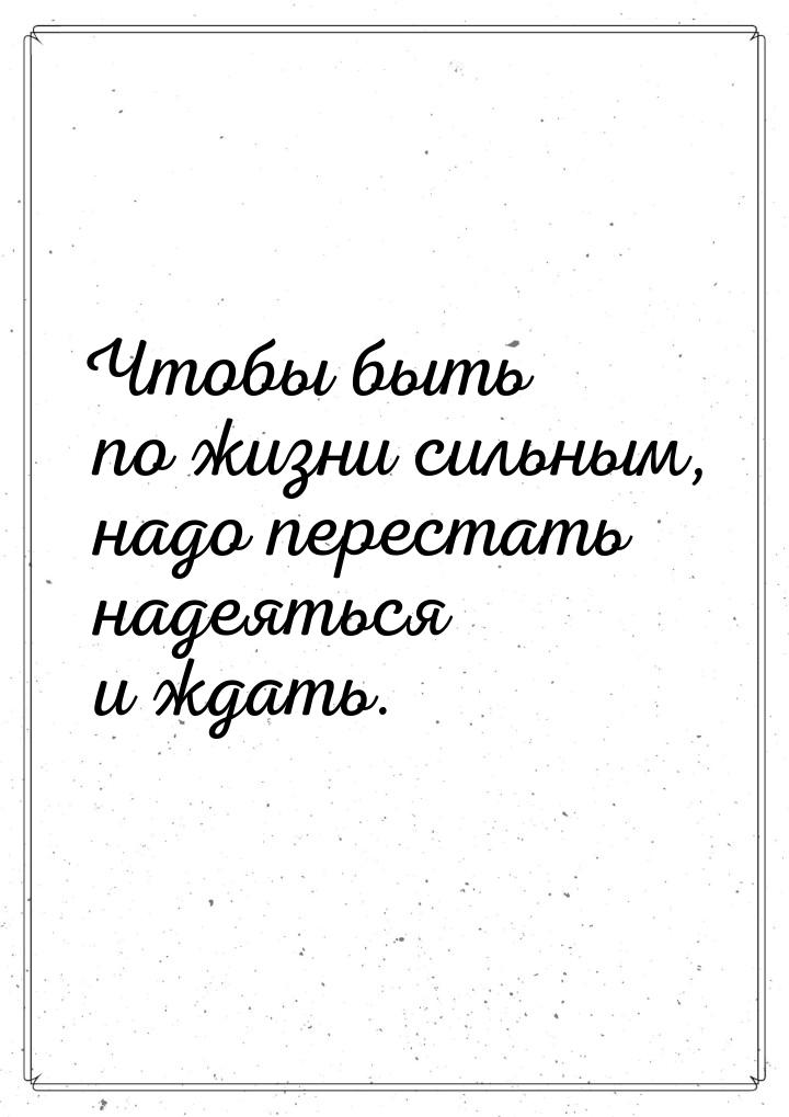 Чтобы быть по жизни  сильным, надо перестать надеяться и ждать.