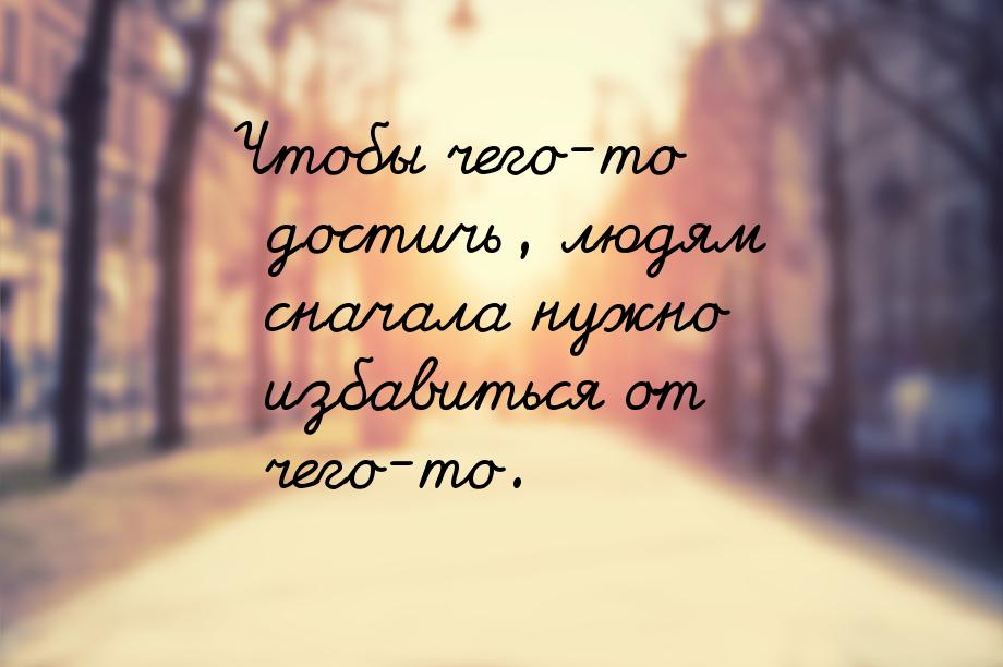 Чтобы чего-то достичь, людям сначала нужно избавиться от чего-то.