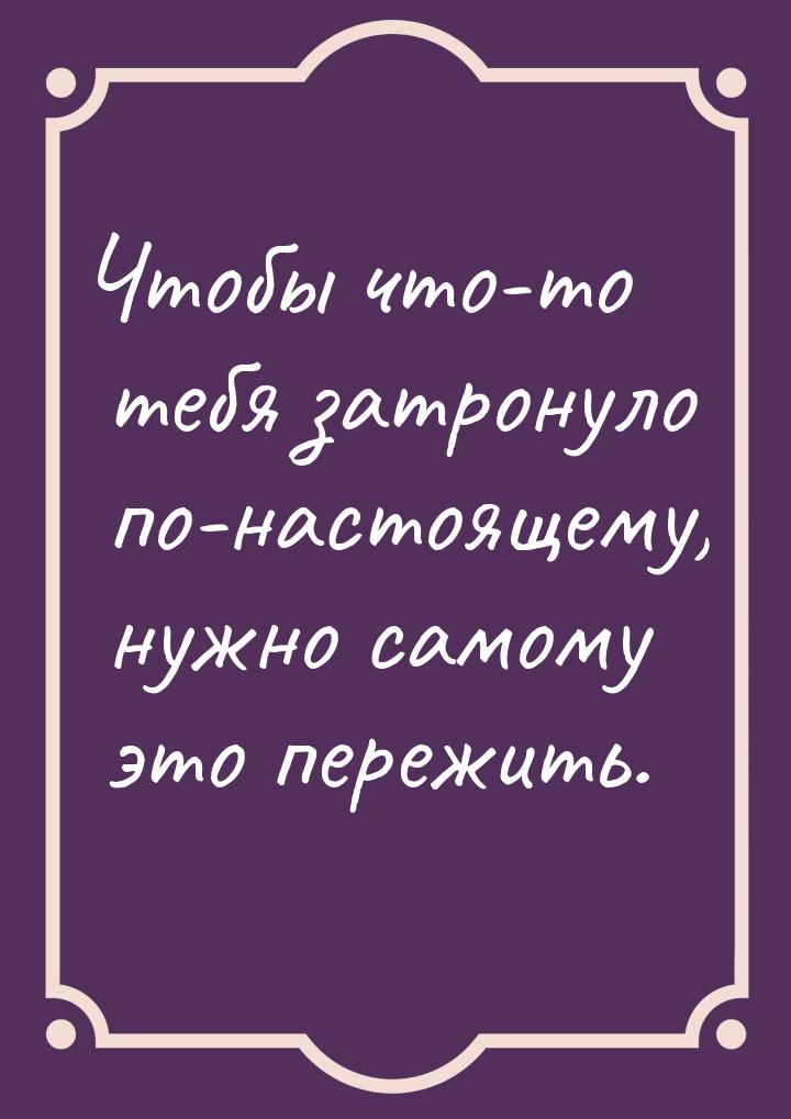 Чтобы что-то тебя затронуло по-настоящему, нужно самому это пережить.