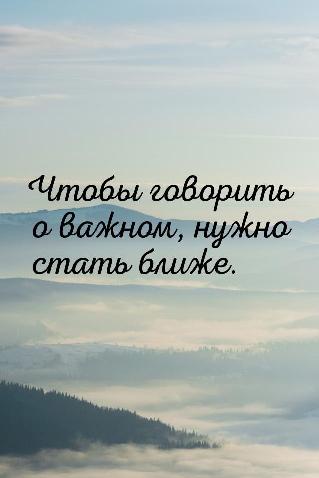 Чтобы говорить о важном, нужно стать ближе.